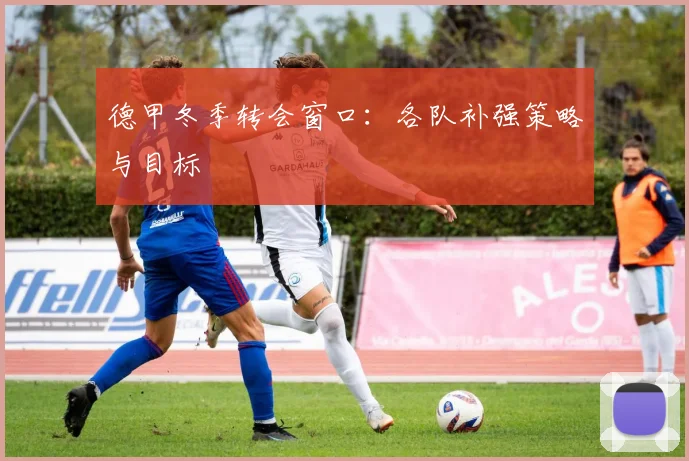 德甲冬季转会窗口：各队补强策略与目标
