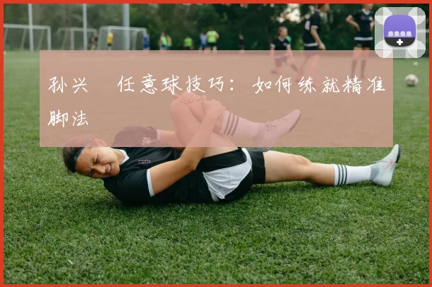 孙兴慜任意球技巧：如何练就精准脚法