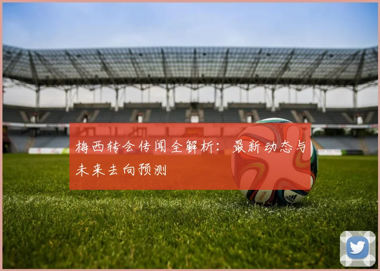 梅西转会传闻全解析：最新动态与未来去向预测