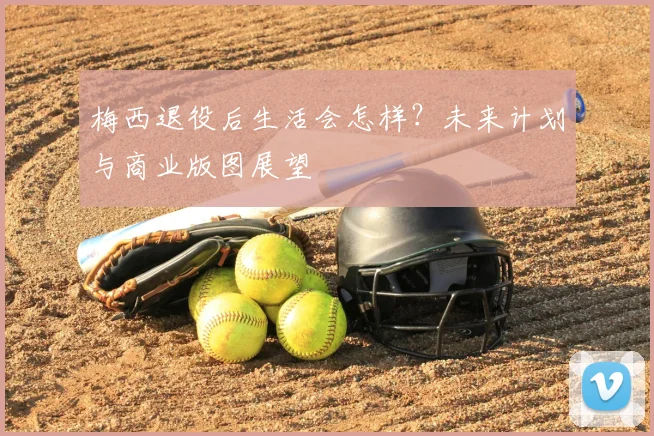 梅西退役后生活会怎样？未来计划与商业版图展望