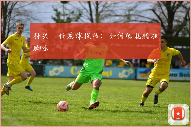孙兴慜任意球技巧：如何练就精准脚法