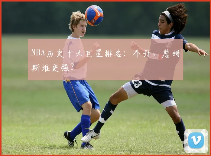 NBA历史十大巨星排名：乔丹、詹姆斯谁更强？